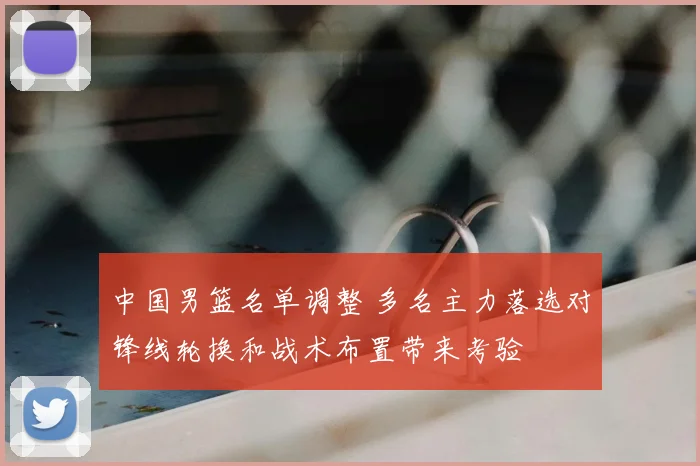 中国男篮名单调整 多名主力落选对锋线轮换和战术布置带来考验