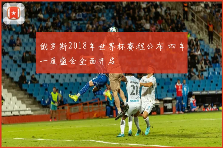 俄罗斯2018年世界杯赛程公布 四年一度盛会全面开启