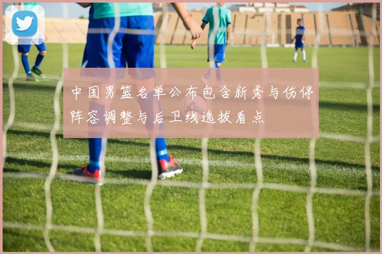 中国男篮名单公布包含新秀与伤停阵容调整与后卫线选拔看点