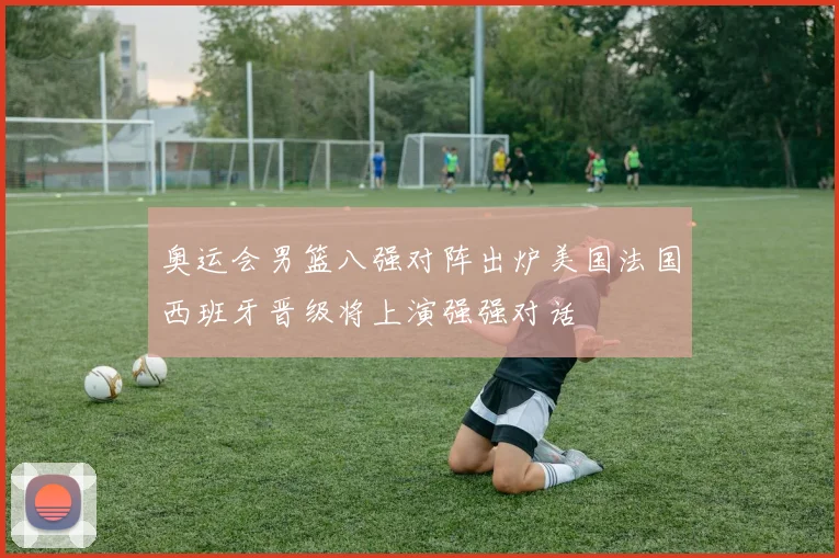 奥运会男篮八强对阵出炉美国法国西班牙晋级将上演强强对话