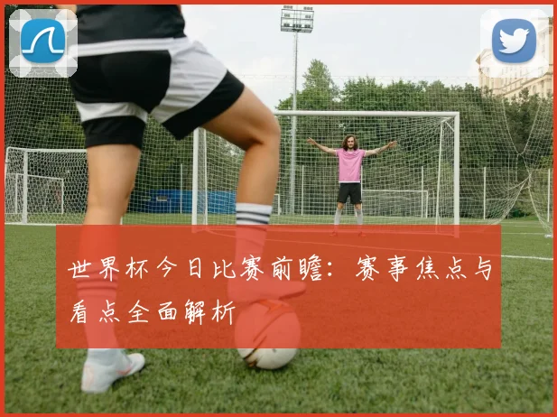 世界杯今日比赛前瞻:赛事焦点与看点全面解析