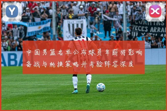 中国男篮名单公布球员年薪将影响备战与轮换策略并考验阵容深度