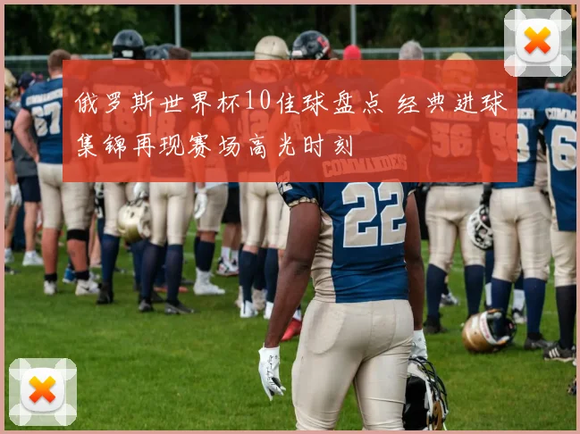 俄罗斯世界杯10佳球盘点 经典进球集锦再现赛场高光时刻