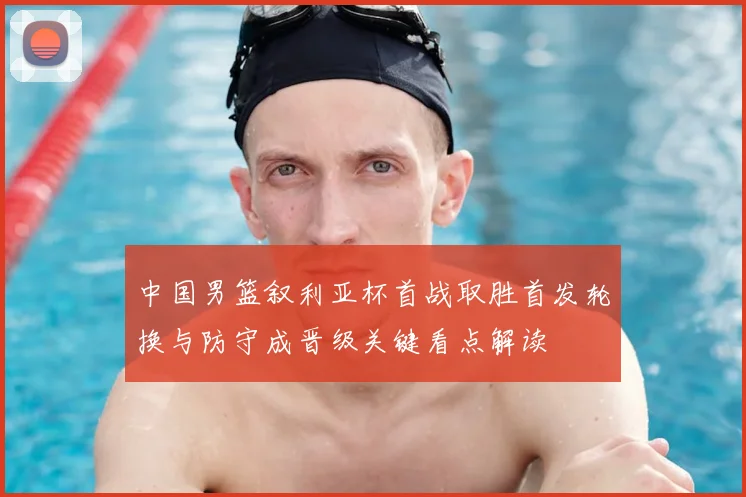 中国男篮叙利亚杯首战取胜首发轮换与防守成晋级关键看点解读