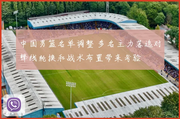 中国男篮名单调整 多名主力落选对锋线轮换和战术布置带来考验
