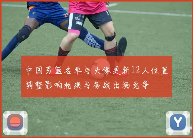 中国男篮名单与头像更新12人位置调整影响轮换与备战出场竞争