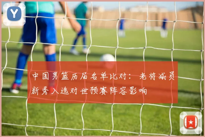 中国男篮历届名单比对：老将减员新秀入选对世预赛阵容影响