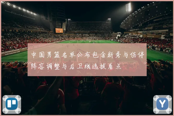 中国男篮名单公布包含新秀与伤停阵容调整与后卫线选拔看点