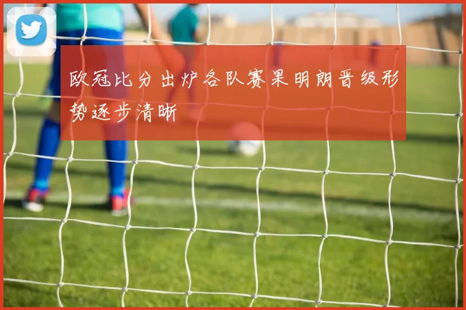 欧冠比分出炉各队赛果明朗晋级形势逐步清晰