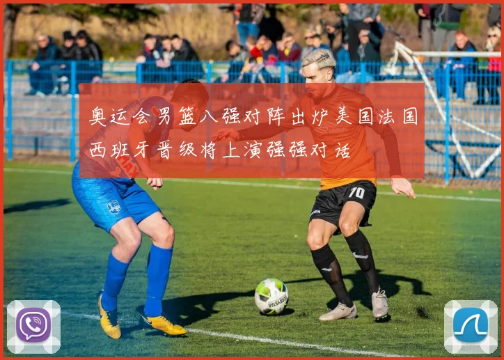 奥运会男篮八强对阵出炉美国法国西班牙晋级将上演强强对话