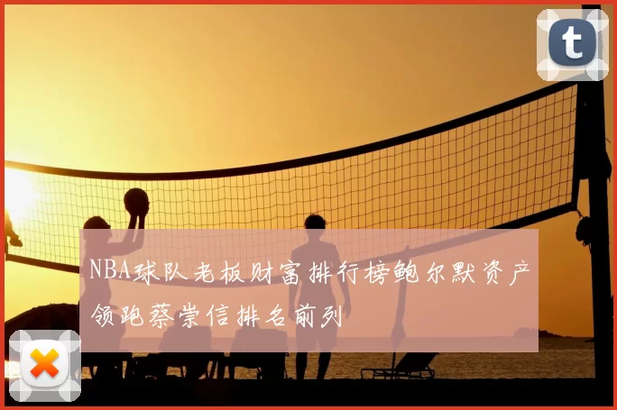 NBA球队老板财富排行榜鲍尔默资产领跑蔡崇信排名前列