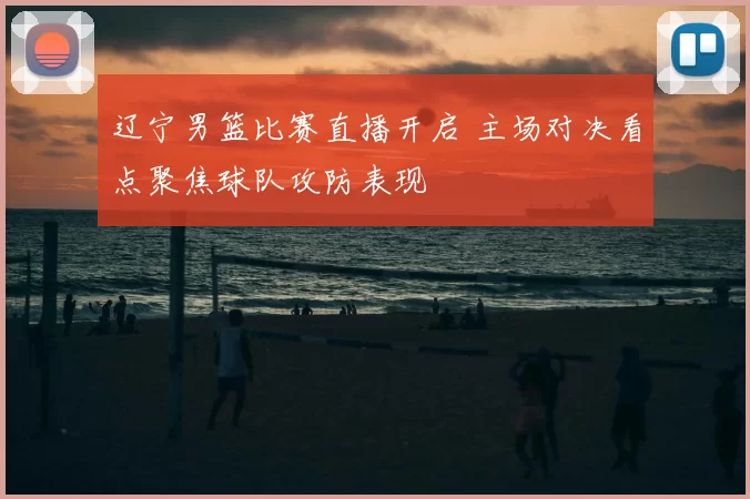 辽宁男篮比赛直播开启 主场对决看点聚焦球队攻防表现