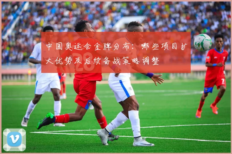 中国奥运会金牌分布：哪些项目扩大优势及后续备战策略调整