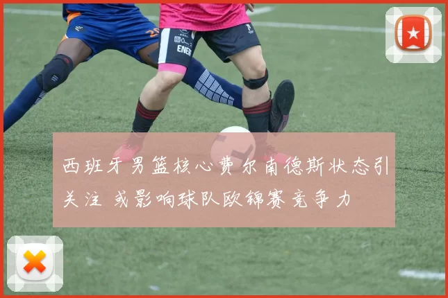 西班牙男篮核心费尔南德斯状态引关注 或影响球队欧锦赛竞争力