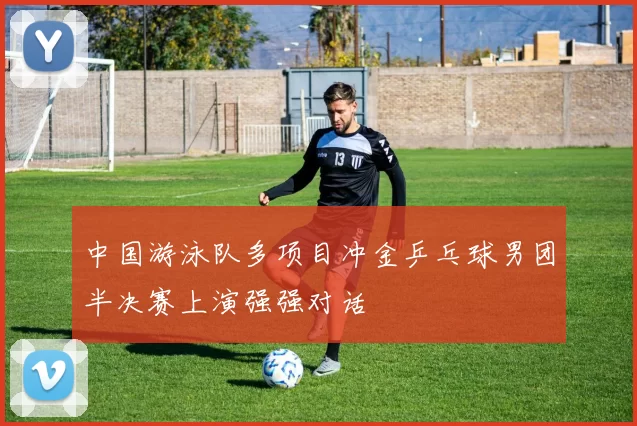 中国游泳队多项目冲金乒乓球男团半决赛上演强强对话