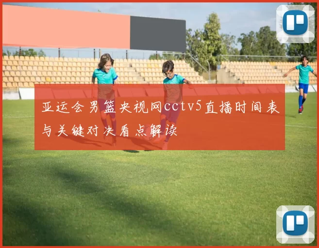 亚运会男篮央视网cctv5直播时间表与关键对决看点解读