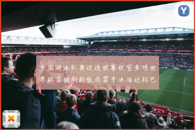 中国游泳队奥运选拔赛收官多项世界纪录被刷新张雨霏李冰洁达标巴黎