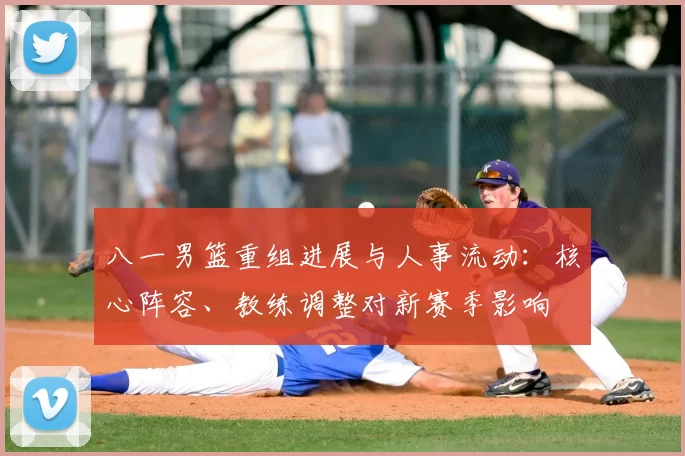 八一男篮重组进展与人事流动：核心阵容、教练调整对新赛季影响