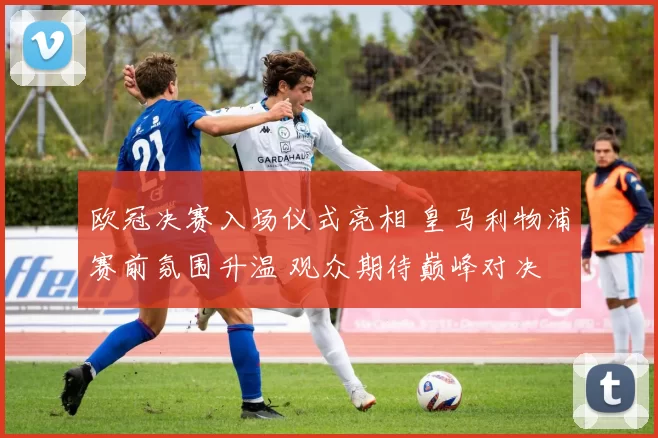 欧冠决赛入场仪式亮相 皇马利物浦赛前氛围升温 观众期待巅峰对决