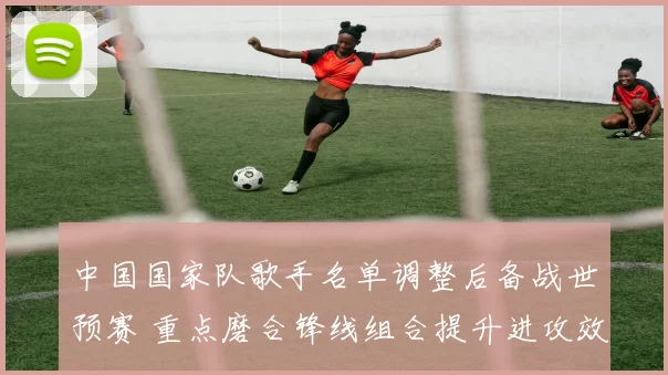 中国国家队歌手名单调整后备战世预赛 重点磨合锋线组合提升进攻效率