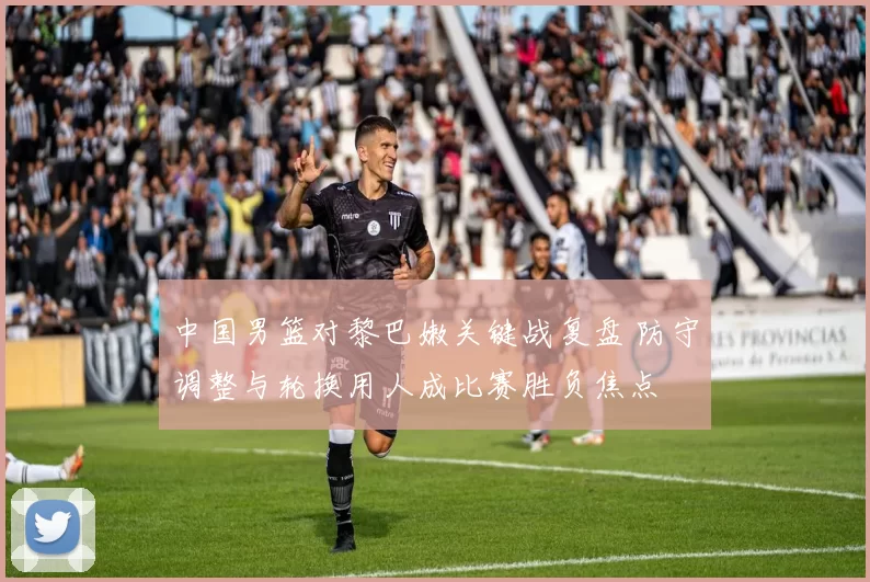中国男篮对黎巴嫩关键战复盘 防守调整与轮换用人成比赛胜负焦点