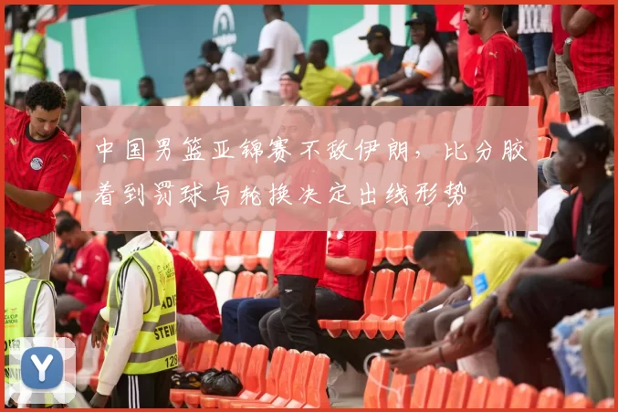 中国男篮亚锦赛不敌伊朗，比分胶着到罚球与轮换决定出线形势