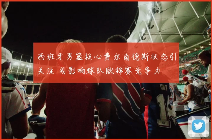 西班牙男篮核心费尔南德斯状态引关注 或影响球队欧锦赛竞争力