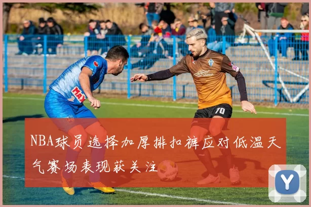 NBA球员选择加厚排扣裤应对低温天气赛场表现获关注