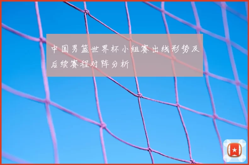 中国男篮世界杯小组赛出线形势及后续赛程对阵分析