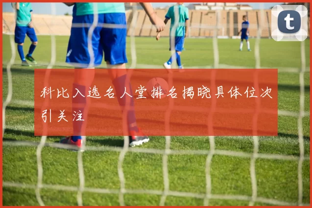 科比入选名人堂排名揭晓具体位次引关注