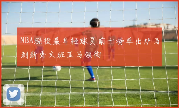NBA现役最年轻球员前十榜单出炉马刺新秀文班亚马领衔