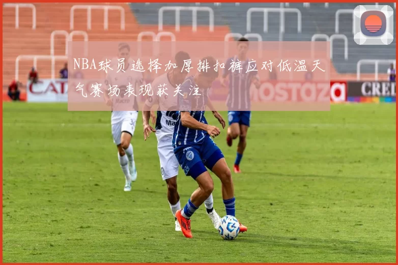 NBA球员选择加厚排扣裤应对低温天气赛场表现获关注