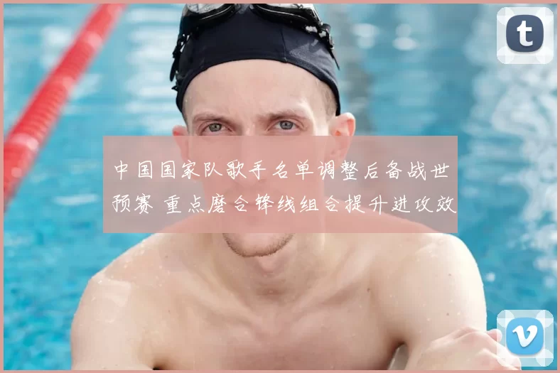 中国国家队歌手名单调整后备战世预赛 重点磨合锋线组合提升进攻效率
