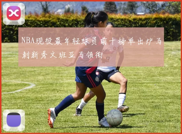 NBA现役最年轻球员前十榜单出炉马刺新秀文班亚马领衔