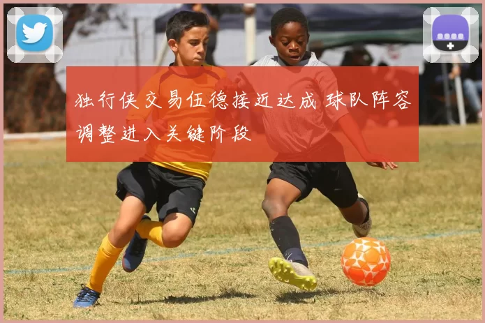 独行侠交易伍德接近达成 球队阵容调整进入关键阶段