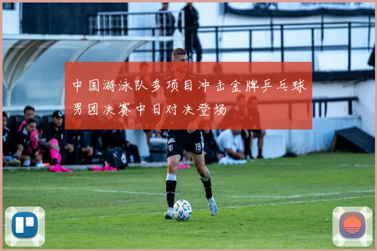 中国游泳队多项目冲击金牌乒乓球男团决赛中日对决登场