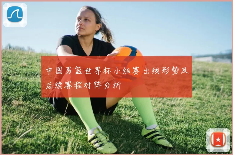 中国男篮世界杯小组赛出线形势及后续赛程对阵分析