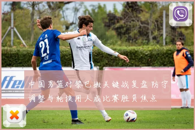 中国男篮对黎巴嫩关键战复盘 防守调整与轮换用人成比赛胜负焦点