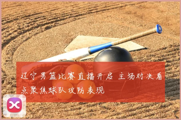 辽宁男篮比赛直播开启 主场对决看点聚焦球队攻防表现