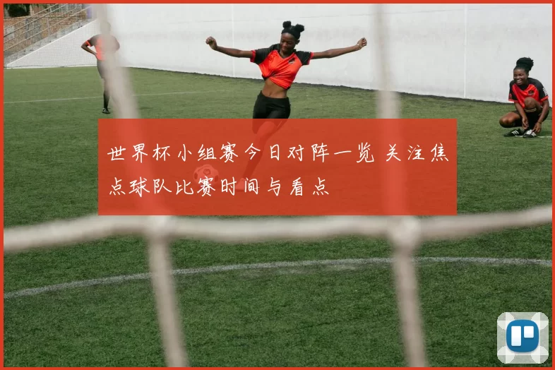 世界杯小组赛今日对阵一览 关注焦点球队比赛时间与看点