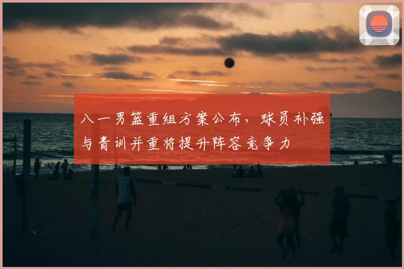 八一男篮重组方案公布，球员补强与青训并重将提升阵容竞争力