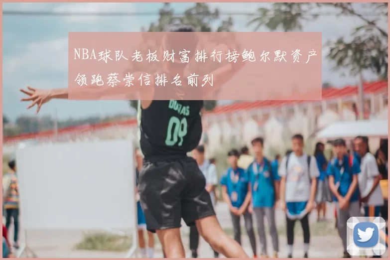 NBA球队老板财富排行榜鲍尔默资产领跑蔡崇信排名前列