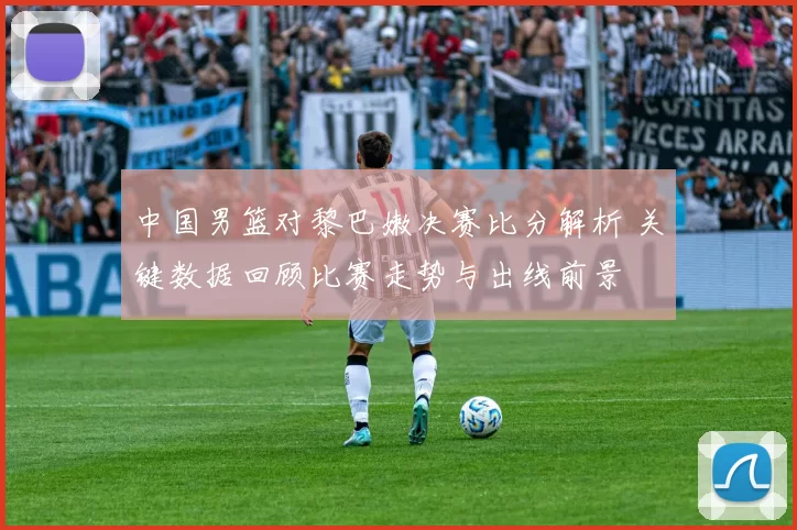 中国男篮对黎巴嫩决赛比分解析 关键数据回顾比赛走势与出线前景