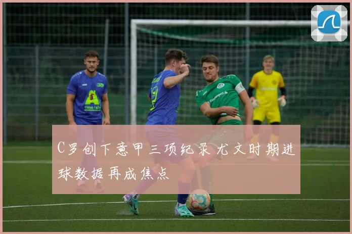 C罗创下意甲三项纪录 尤文时期进球数据再成焦点