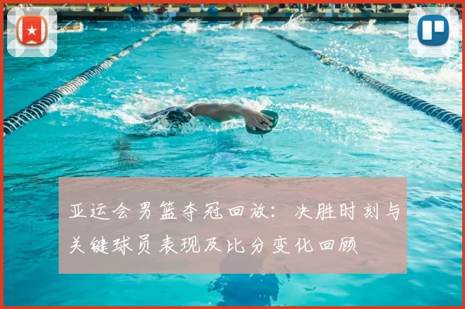 亚运会男篮夺冠回放：决胜时刻与关键球员表现及比分变化回顾