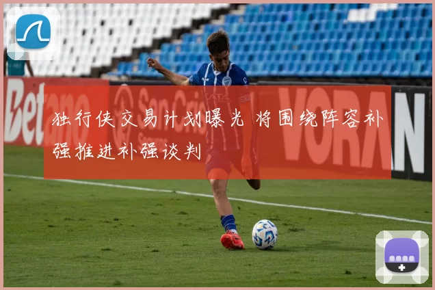 独行侠交易计划曝光 将围绕阵容补强推进补强谈判