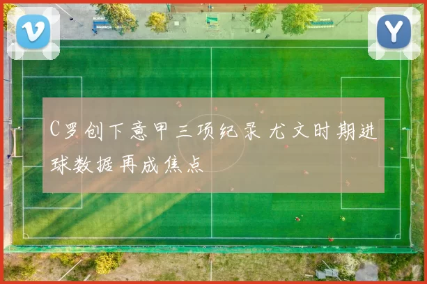 C罗创下意甲三项纪录 尤文时期进球数据再成焦点