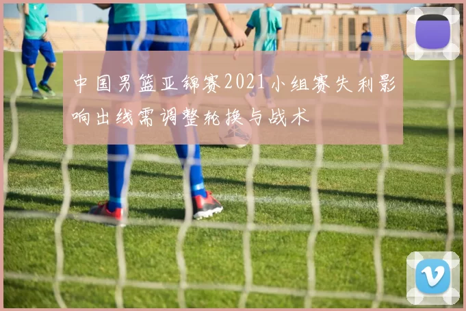 中国男篮亚锦赛2021小组赛失利影响出线需调整轮换与战术