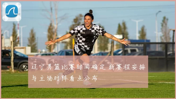 辽宁男篮比赛时间确定 新赛程安排与主场对阵看点公布