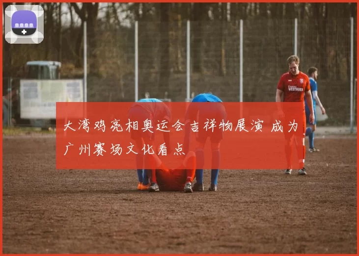 大湾鸡亮相奥运会吉祥物展演 成为广州赛场文化看点